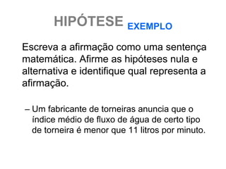 HIPÓTESE EXEMPLO
Escreva a afirmação como uma sentença
matemática. Afirme as hipóteses nula e
alternativa e identifique qual representa a
afirmação.

– Um fabricante de torneiras anuncia que o
  índice médio de fluxo de água de certo tipo
  de torneira é menor que 11 litros por minuto.
 