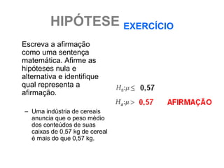 HIPÓTESE EXERCÍCIO
Escreva a afirmação
como uma sentença
matemática. Afirme as
hipóteses nula e
alternativa e identifique
qual representa a
afirmação.

– Uma indústria de cereais
  anuncia que o peso médio
  dos conteúdos de suas
  caixas de 0,57 kg de cereal
  é mais do que 0,57 kg.
 