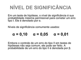 NÍVEL DE SIGNIFICÂNCIA
Em um teste de hipótese, o nível de significância é sua
probabilidade máxima permissível para cometer um erro
tipo I. Ele é denotado por α.

Níveis de significância comumente usados:

   α = 0,10          α = 0,05         α = 0,01

Embora o controle de um erro do tipo II em testes de
hipóteses não seja comum, ele pode ser feito. A
probabilidade de um erro do tipo II é denotada por β.
 