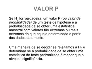 VALOR P
Se H0 for verdadeira, um valor P (ou valor de
probabilidade) de um teste de hipótese é a
probabilidade de se obter uma estatística
amostral com valores tão extremos ou mais
extremos do que aquela determinada a partir
dos dados da amostra.

Uma maneira de se decidir se rejeitamos a H0 é
determinar se a probabilidade de se obter uma
estatística de teste padronizada é menor que o
nível de significância.
 