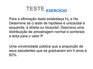 TESTE EXERCÍCIO
Para a afirmação dada estabeleça H0 e Ha.
Determine se o teste de hipótese é unicaudal à
esquerda, à direita ou bicaudal. Descreva uma
distribuição de amostragem normal e sombreie
a área para o valor P.

Uma universidade pública que a proporção de
seus estudantes que se graduaram em 4 anos é
82%.
 