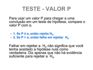 TESTE - VALOR P
Para usar um valor P para chegar a uma
conclusão em um teste de hipótese, compare o
valor P com α.

– 1. Se P ≤ α, então rejeito H0.
– 2. Se P > α, então falhe em rejeitar H0.

Falhar em rejeitar a H0 não significa que você
tenha aceitado a hipótese nula como
verdadeira. Diz apenas que não há evidência
suficiente para rejeitar a H0.
 