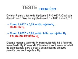 TESTE EXERCÍCIO
O valor P para o teste de hipótese é P=0,0237. Qual sua
decisão se o nível de significância é α = 0,05 e α = 0,01?

– Como 0,0237 ≤ 0,05, então rejeito H0.
  REJEITA H0

– Como 0,0237 > 0,01, então falho ao rejeitar H0.
  FALHA EM REJEITA H0

Quanto menor o valor de P, mais evidência há a favor da
rejeição de H0. O valor de P fornece a você o menor nível
de significância para o qual a estatística da amostra
permite que você rejeite a H0.
 
