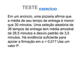 TESTE EXERCÍCIO
Em um anúncio, uma pizzaria afirma que
a média de seu tempo de entrega é menor
que 30 minutos. Uma seleção aleatória de
36 tempos de entrega tem média amostral
de 28,5 minutos e desvio padrão de 3,5
minutos. Há evidência suficiente para
apoiar a firmação em α = 0,01? Use um
valor P.
 