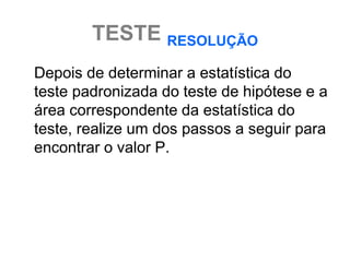 TESTE RESOLUÇÃO
Depois de determinar a estatística do
teste padronizada do teste de hipótese e a
área correspondente da estatística do
teste, realize um dos passos a seguir para
encontrar o valor P.
 
