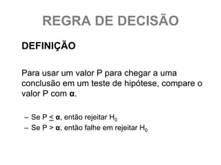 REGRA DE DECISÃO
DEFINIÇÃO

Para usar um valor P para chegar a uma
conclusão em um teste de hipótese, compare o
valor P com α.

– Se P < α, então rejeitar H0
– Se P > α, então falhe em rejeitar H0
 