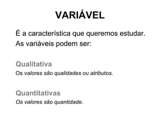 VARIÁVEL
É a característica que queremos estudar.
As variáveis podem ser:

Qualitativa
Os valores são qualidades ou atributos.


Quantitativas
Os valores são quantidade.
 