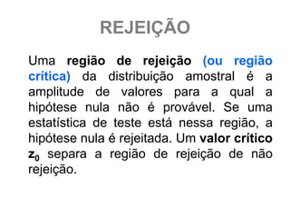 REJEIÇÃO
Uma região de rejeição (ou região
crítica) da distribuição amostral é a
amplitude de valores para a qual a
hipótese nula não é provável. Se uma
estatística de teste está nessa região, a
hipótese nula é rejeitada. Um valor crítico
z0 separa a região de rejeição de não
rejeição.
 