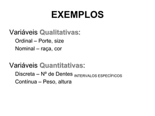 EXEMPLOS
Variáveis Qualitativas:
 Ordinal – Porte, size
 Nominal – raça, cor


Variáveis Quantitativas:
 Discreta – Nº de Dentes INTERVALOS ESPECÍFICOS
 Contínua – Peso, altura
 