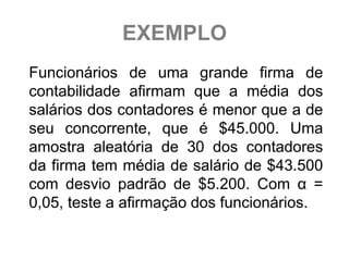 EXEMPLO
Funcionários de uma grande firma de
contabilidade afirmam que a média dos
salários dos contadores é menor que a de
seu concorrente, que é $45.000. Uma
amostra aleatória de 30 dos contadores
da firma tem média de salário de $43.500
com desvio padrão de $5.200. Com α =
0,05, teste a afirmação dos funcionários.
 