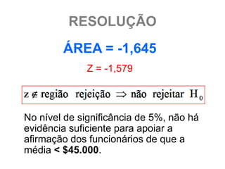 RESOLUÇÃO
        ÁREA = -1,645
              Z = -1,579



No nível de significância de 5%, não há
evidência suficiente para apoiar a
afirmação dos funcionários de que a
média < $45.000.
 