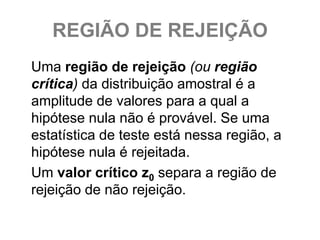 REGIÃO DE REJEIÇÃO
Uma região de rejeição (ou região
crítica) da distribuição amostral é a
amplitude de valores para a qual a
hipótese nula não é provável. Se uma
estatística de teste está nessa região, a
hipótese nula é rejeitada.
Um valor crítico z0 separa a região de
rejeição de não rejeição.
 