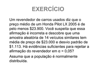 EXERCÍCIO
Um revendedor de carros usados diz que o
preço médio de um Honda Pilot LX 2005 é de
pelo menos $23.900. Você suspeita que essa
afirmação é incorreta e descobre que uma
amostra aleatória de 14 veículos similares tem
média de preço de $23.000 e desvio padrão de
$1.113. Há evidências suficientes para rejeitar a
afirmação do revendedor em α = 0,05?
Assuma que a população é normalmente
distribuída.
 