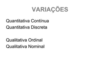 VARIAÇÕES
Quantitativa Contínua
Quantitativa Discreta

Qualitativa Ordinal
Qualitativa Nominal
 