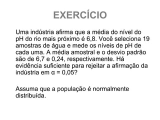 EXERCÍCIO
Uma indústria afirma que a média do nível do
pH do rio mais próximo é 6,8. Você seleciona 19
amostras de água e mede os níveis de pH de
cada uma. A média amostral e o desvio padrão
são de 6,7 e 0,24, respectivamente. Há
evidência suficiente para rejeitar a afirmação da
indústria em α = 0,05?

Assuma que a população é normalmente
distribuída.
 