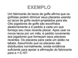 EXEMPLO
Um fabricante de tacos de golfe afirma que os
golfistas podem diminuir seus placares usando
os tacos de golfe recém-projetados para ele.
Oito jogadores de golfe são escolhidos
aleatoriamente e é pedido a cada um que
forneça seu mais recente placar. Após usar os
novos tacos por um mês, é pedido novamente
aos jogadores que forneçam seus placares
recentes. Os placares para cada um estão na
tabela. Assumindo que os placares são
distribuídos normalmente, existe evidência
suficiente para apoiar a afirmação do fabricante
para α = 0,10?
 