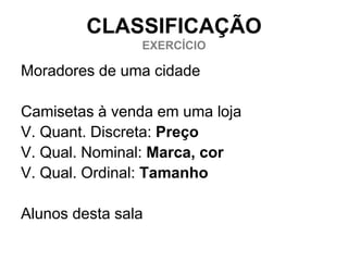 CLASSIFICAÇÃO
                EXERCÍCIO

Moradores de uma cidade

Camisetas à venda em uma loja
V. Quant. Discreta: Preço
V. Qual. Nominal: Marca, cor
V. Qual. Ordinal: Tamanho

Alunos desta sala
 