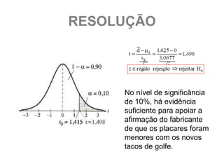 RESOLUÇÃO




     No nível de significância
     de 10%, há evidência
     suficiente para apoiar a
     afirmação do fabricante
     de que os placares foram
     menores com os novos
     tacos de golfe.
 