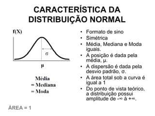 CARACTERÍSTICA DA
      DISTRIBUIÇÃO NORMAL
                • Formato de sino
                • Simétrica
                • Média, Mediana e Moda
                  iguais.
                • A posição é dada pela
                  média, μ.
                • A dispersão é dada pela
                  desvio padrão, σ.
                • A área total sob a curva é
                  igual a 1
                • Do ponto de vista teórico,
                  a distribuição possui
                  amplitude de -∞ à +∞.
ÁREA = 1
 