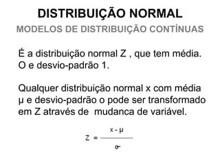 DISTRIBUIÇÃO NORMAL
MODELOS DE DISTRIBUIÇÃO CONTÍNUAS

É a distribuição normal Z , que tem média.
O e desvio-padrão 1.

Qualquer distribuição normal x com média
μ e desvio-padrão o pode ser transformado
em Z através de mudança de variável.
 