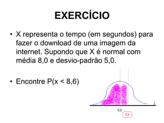 EXERCÍCIO
• X representa o tempo (em segundos) para
  fazer o download de uma imagem da
  internet. Supondo que X é normal com
  média 8,0 e desvio-padrão 5,0.

• Encontre P(x < 8,6)
 