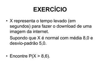 EXERCÍCIO
• X representa o tempo levado (em
  segundos) para fazer o download de uma
  imagem da internet.
  Supondo que X é normal com média 8,0 e
  desvio-padrão 5,0.

• Encontre P(X > 8,6).
 