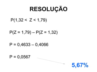 RESOLUÇÃO
P(1,32 < Z < 1,79)

P(Z = 1,79) – P(Z = 1,32)

P = 0,4633 – 0,4066

P = 0,0567

                            5,67%
 
