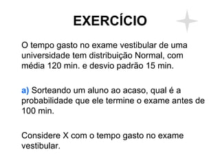 EXERCÍCIO
O tempo gasto no exame vestibular de uma
universidade tem distribuição Normal, com
média 120 min. e desvio padrão 15 min.

a) Sorteando um aluno ao acaso, qual é a
probabilidade que ele termine o exame antes de
100 min.

Considere X com o tempo gasto no exame
vestibular.
 