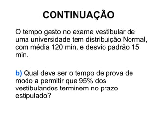 CONTINUAÇÃO
O tempo gasto no exame vestibular de
uma universidade tem distribuição Normal,
com média 120 min. e desvio padrão 15
min.

b) Qual deve ser o tempo de prova de
modo a permitir que 95% dos
vestibulandos terminem no prazo
estipulado?
 