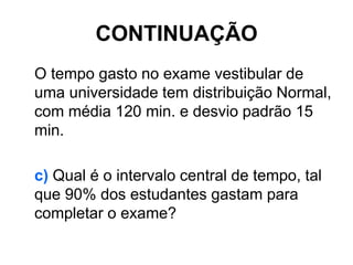 CONTINUAÇÃO
O tempo gasto no exame vestibular de
uma universidade tem distribuição Normal,
com média 120 min. e desvio padrão 15
min.

c) Qual é o intervalo central de tempo, tal
que 90% dos estudantes gastam para
completar o exame?
 
