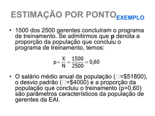 ESTIMAÇÃO POR PONTOEXEMPLO
• 1500 dos 2500 gerentes concluíram o programa
  de treinamento. Se admitirmos que p denota a
  proporção da população que concluiu o
  programa de treinamento, temos:



• O salário médio anual da população ( =$51800),
  o desvio padrão ( =$4000) e a proporção da
  população que concluiu o treinamento (p=0,60)
  são parâmetros característicos da população de
  gerentes da EAI.
 