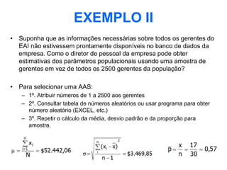 EXEMPLO II
• Suponha que as informações necessárias sobre todos os gerentes do
  EAI não estivessem prontamente disponíveis no banco de dados da
  empresa. Como o diretor de pessoal da empresa pode obter
  estimativas dos parâmetros populacionais usando uma amostra de
  gerentes em vez de todos os 2500 gerentes da população?

• Para selecionar uma AAS:
   – 1º. Atribuir números de 1 a 2500 aos gerentes
   – 2º. Consultar tabela de números aleatórios ou usar programa para obter
     número aleatório (EXCEL, etc.)
   – 3º. Repetir o cálculo da média, desvio padrão e da proporção para
     amostra.
 