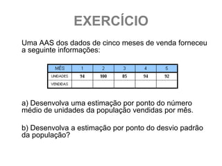 EXERCÍCIO
Uma AAS dos dados de cinco meses de venda forneceu
a seguinte informações:




a) Desenvolva uma estimação por ponto do número
médio de unidades da população vendidas por mês.

b) Desenvolva a estimação por ponto do desvio padrão
da população?
 
