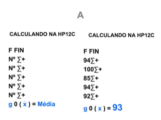 A
CALCULANDO NA HP12C       CALCULANDO NA HP12C

F FIN                 F FIN
Nº ∑+                 94∑+
Nº ∑+                 100∑+
Nº ∑+                 85∑+
Nº ∑+                 94∑+
Nº ∑+                 92∑+
g 0 ( x ) = Média
                      g 0 ( x ) = 93
 