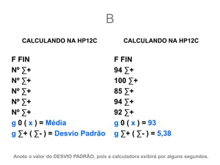 B
   CALCULANDO NA HP12C                      CALCULANDO NA HP12C


F FIN                                   F FIN
Nº ∑+                                   94 ∑+
Nº ∑+                                   100 ∑+
Nº ∑+                                   85 ∑+
Nº ∑+                                   94 ∑+
Nº ∑+                                   92 ∑+
g 0 ( x ) = Média                       g 0 ( x ) = 93
g ∑+ ( ∑- ) = Desvio Padrão             g ∑+ ( ∑- ) = 5,38


Anote o valor do DESVIO PADRÃO, pois a calculadora exibirá por alguns segundos.
 