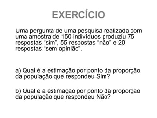 EXERCÍCIO
Uma pergunta de uma pesquisa realizada com
uma amostra de 150 indivíduos produziu 75
respostas “sim”, 55 respostas “não” e 20
respostas “sem opinião”.


a) Qual é a estimação por ponto da proporção
da população que respondeu Sim?

b) Qual é a estimação por ponto da proporção
da população que respondeu Não?
 