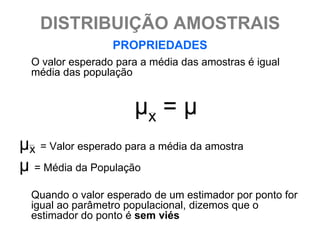DISTRIBUIÇÃO AMOSTRAIS
                  PROPRIEDADES
  O valor esperado para a média das amostras é igual
  média das população


                      μx = μ
μx = Valor esperado para a média da amostra
μ = Média da População
  Quando o valor esperado de um estimador por ponto for
  igual ao parâmetro populacional, dizemos que o
  estimador do ponto é sem viés
 