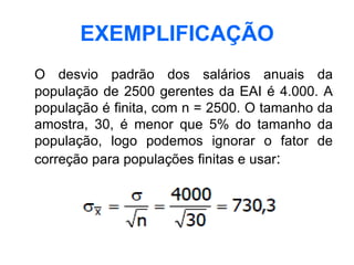 EXEMPLIFICAÇÃO
O desvio padrão dos salários anuais da
população de 2500 gerentes da EAI é 4.000. A
população é finita, com n = 2500. O tamanho da
amostra, 30, é menor que 5% do tamanho da
população, logo podemos ignorar o fator de
correção para populações finitas e usar:
 