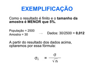 EXEMPLIFICAÇÃO
Como o resultado é finito e o tamanho da
amostra é MENOR que 5%.

População = 2500
Amostra = 30           Dados: 30/2500 = 0,012

A partir do resultado dos dados acima,
optaremos por essa fórmula:
 