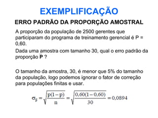 EXEMPLIFICAÇÃO
ERRO PADRÃO DA PROPORÇÃO AMOSTRAL
A proporção da população de 2500 gerentes que
participaram do programa de treinamento gerencial é P =
0,60.
Dada uma amostra com tamanho 30, qual o erro padrão da
proporção P ?

O tamanho da amostra, 30, é menor que 5% do tamanho
da população, logo podemos ignorar o fator de correção
para populações finitas e usar.
 