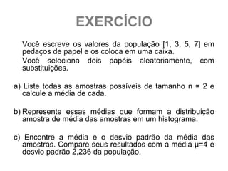 EXERCÍCIO
  Você escreve os valores da população [1, 3, 5, 7] em
  pedaços de papel e os coloca em uma caixa.
  Você seleciona dois papéis aleatoriamente, com
  substituições.

a) Liste todas as amostras possíveis de tamanho n = 2 e
   calcule a média de cada.

b) Represente essas médias que formam a distribuição
   amostra de média das amostras em um histograma.

c) Encontre a média e o desvio padrão da média das
   amostras. Compare seus resultados com a média μ=4 e
   desvio padrão 2,236 da população.
 