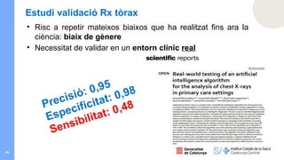 16
Estudi validació Rx tòrax
• Risc a repetir mateixos biaixos que ha realitzat fins ara la
ciència: biaix de gènere
• Necessitat de validar en un entorn clínic real
Precisió: 0,95
Especificitat: 0,98
Sensibilitat: 0,48
 