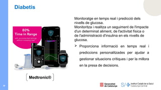 29
Diabetis
Monitoratge en temps real i predicció dels
nivells de glucosa.
Monitoritza i realitza un seguiment de l'impacte
d'un determinat aliment, de l'activitat física o
de l'administració d'insulina en els nivells de
glucosa.
 Proporciona informació en temps real i
prediccions personalitzades per ajudar a
gestionar situacions crítiques i per la millora
en la presa de decisions.
Medtronic®
 