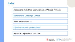 3
Índex
Aplicacions de la IA en Dermatologia a l'Atenció Primària
Experiències Catalunya Central
Altres experiències IA
Opinió ciutadania i professionals
Beneficis i reptes de la IA a l’AP
 