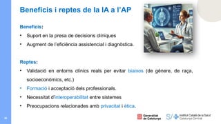 36
Beneficis i reptes de la IA a l’AP
Beneficis:
• Suport en la presa de decisions clíniques
• Augment de l’eficiència assistencial i diagnòstica.
Reptes:
• Validació en entorns clínics reals per evitar biaixos (de gènere, de raça,
socioeconòmics, etc.)
• Formació i acceptació dels professionals.
• Necessitat d'interoperabilitat entre sistemes
• Preocupacions relacionades amb privacitat i ètica.
 