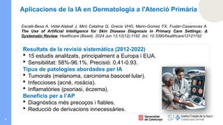 4
Escalé-Besa A, Vidal-Alaball J, Miró Catalina Q, Gracia VHG, Marin-Gomez FX, Fuster-Casanovas A.
The Use of Artificial Intelligence for Skin Disease Diagnosis in Primary Care Settings: A
Systematic Review. Healthcare (Basel). 2024 Jun 13;12(12):1192. doi: 10.3390/healthcare12121192
Resultats de la revisió sistemàtica (2012-2022)
 15 estudis analitzats, principalment a Europa i EUA.
 Sensibilitat: 58%-96.1%. Precisió: 0.41-0.93.
Tipus de patologies abordades per IA
 Tumorals (melanoma, carcinoma basocel·lular).
 Infeccioses (acné, rosàcia).
 Inflamatòries (psoriasi, èczema).
Beneficis per a l’AP
 Diagnòstics més precoços i fiables.
 Reducció de derivacions innecessàries.
Aplicacions de la IA en Dermatologia a l'Atenció Primària
 