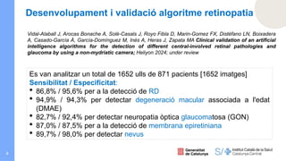 8
Vidal-Alaball J, Arocas Bonache A, Solé-Casals J, Royo Fibla D, Marin-Gomez FX, Distéfano LN, Boixadera
A, Casado-García Á, García-Domínguez M, Inés A, Heras J, Zapata MA Clinical validation of an artificial
intelligence algorithms for the detection of different central-involved retinal pathologies and
glaucoma by using a non-mydriatic camera; Heliyon 2024; under review
Es van analitzar un total de 1652 ulls de 871 pacients [1652 imatges]
Sensibilitat / Especificitat:
 86,8% / 95,6% per a la detecció de RD
 94,9% / 94,3% per detectar degeneració macular associada a l'edat
(DMAE)
 82,7% / 92,4% per detectar neuropatia òptica glaucomatosa (GON)
 87,0% / 87,5% per a la detecció de membrana epiretiniana
 89,7% / 98,0% per detectar nevus
Desenvolupament i validació algoritme retinopatia
 