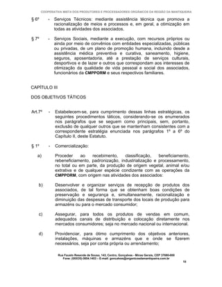 COOPERATIVA MISTA DOS PRODUTORES E PROCESSADORES ORGÂNICOS DA REGIÃO DA MANTIQUEIRA

§ 6º       -   Serviços Técnicos: mediante assistência técnica que promova a
               racionalização de meios e processos e, em geral, a otimização em
               todas as atividades dos associados.

§ 7º       -   Serviços Sociais, mediante a execução, com recursos próprios ou
               ainda por meio de convênios com entidades especializadas, públicas
               ou privadas, de um plano de promoção humana, incluindo desde a
               assistência médica preventiva e curativa, saneamento, higiene,
               seguros, aposentadoria, até a prestação de serviços culturais,
               desportivos e de lazer e outros que correspondam aos interesses de
               otimização da qualidade de vida pessoal e social dos associados,
               funcionários da CMPPORM e seus respectivos familiares.


CAPÍTULO III

DOS OBJETIVOS TÁTICOS


Art.7º     -   Estabelecem-se, para cumprimento dessas linhas estratégicas, os
               seguintes procedimentos táticos, considerando-se os enumerados
               nos parágrafos que se seguem como principais, sem, portanto,
               exclusão de qualquer outros que se mantenham consistentes com a
               correspondente estratégia enunciada nos parágrafos 1º a 6º do
               Capítulo II, deste Estatuto.

§ 1º       -   Comercialização:

   a)          Proceder     ao   recebimento,    classificação,   beneficiamento,
               rebeneficiamento, padronização, industrialização e processamento,
               no total ou em parte, da produção de origem vegetal, animal e/ou
               extrativa e de qualquer espécie condizente com as operações da
               CMPPORM, com origem nas atividades dos associados:

    b)         Desenvolver e organizar serviços de recepção de produtos dos
               associados, de tal forma que se obtenham boas condições de
               preservação e segurança e, simultaneamente, racionalização e
               diminuição das despesas de transporte dos locais de produção para
               armazéns ou para o mercado consumidor;

    c)         Assegurar, para todos os produtos de vendas em comum,
               adequados canais de distribuição e colocação diretamente nos
               mercados consumidores; seja no mercado nacional ou internacional.

    d)         Providenciar, para ótimo cumprimento dos objetivos anteriores,
               instalações, máquinas e armazéns que e onde se fizerem
               necessários, seja por conta própria ou arrendamento;

                Rua Fausto Resende de Sousa, 143, Centro, Gonçalves - Minas Gerais, CEP 37680-000
                   Fone: (0XX35)-3654.1453 – E-mail: goncalves@organicosdamantiqueira.com.br
                                                                                                    10
 