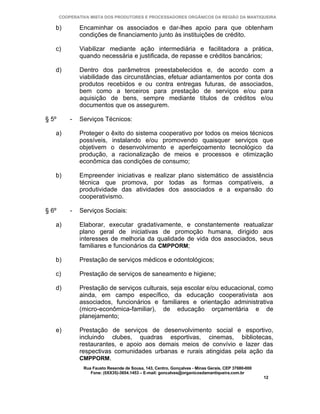 COOPERATIVA MISTA DOS PRODUTORES E PROCESSADORES ORGÂNICOS DA REGIÃO DA MANTIQUEIRA

   b)          Encaminhar os associados e dar-lhes apoio para que obtenham
               condições de financiamento junto às instituições de crédito.

   c)          Viabilizar mediante ação intermediária e facilitadora a prática,
               quando necessária e justificada, de repasse e créditos bancários;

   d)          Dentro dos parâmetros preestabelecidos e, de acordo com a
               viabilidade das circunstâncias, efetuar adiantamentos por conta dos
               produtos recebidos e ou contra entregas futuras, de associados,
               bem como a terceiros para prestação de serviços e/ou para
               aquisição de bens, sempre mediante títulos de créditos e/ou
               documentos que os assegurem.

§ 5º       -   Serviços Técnicos:

   a)          Proteger o êxito do sistema cooperativo por todos os meios técnicos
               possíveis, instalando e/ou promovendo quaisquer serviços que
               objetivem o desenvolvimento e aperfeiçoamento tecnológico da
               produção, a racionalização de meios e processos e otimização
               econômica das condições de consumo;

   b)          Empreender iniciativas e realizar plano sistemático de assistência
               técnica que promova, por todas as formas compatíveis, a
               produtividade das atividades dos associados e a expansão do
               cooperativismo.

§ 6º       -   Serviços Sociais:

   a)          Elaborar, executar gradativamente, e constantemente reatualizar
               plano geral de iniciativas de promoção humana, dirigido aos
               interesses de melhoria da qualidade de vida dos associados, seus
               familiares e funcionários da CMPPORM;

   b)          Prestação de serviços médicos e odontológicos;

   c)          Prestação de serviços de saneamento e higiene;

   d)          Prestação de serviços culturais, seja escolar e/ou educacional, como
               ainda, em campo específico, da educação cooperativista aos
               associados, funcionários e familiares e orientação administrativa
               (micro-econômica-familiar), de educação orçamentária e de
               planejamento;

   e)          Prestação de serviços de desenvolvimento social e esportivo,
               incluindo clubes, quadras esportivas, cinemas, bibliotecas,
               restaurantes, e apoio aos demais meios de convívio e lazer das
               respectivas comunidades urbanas e rurais atingidas pela ação da
               CMPPORM.
                Rua Fausto Resende de Sousa, 143, Centro, Gonçalves - Minas Gerais, CEP 37680-000
                   Fone: (0XX35)-3654.1453 – E-mail: goncalves@organicosdamantiqueira.com.br
                                                                                                    12
 