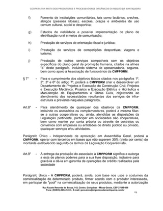 COOPERATIVA MISTA DOS PRODUTORES E PROCESSADORES ORGÂNICOS DA REGIÃO DA MANTIQUEIRA



    f)         Fomento de instituições comunitárias, tais como lactários, creches,
               abrigos (pessoas idosas), escolas, praças e ambientes de uso
               comum cultural, social e desportiva;

    g)         Estudos de viabilidade e possível implementação de plano de
               eletrificação rural e meios de comunicação;

    h)         Prestação de serviços de orientação fiscal e jurídica;

    i)         Prestação de serviços de competições desportivas; viagens e
               turismo;

    j)         Prestação de outros serviços compatíveis com os objetivos
               específicos do plano geral de promoção humana, citados na alínea
               "a" deste parágrafo, incluindo sistema de aposentadoria, seguros,
               bem como apoio à Associação de funcionários da CMPPORM.

§ 7°       -   Para o cumprimento dos objetivos táticos citados nos parágrafos 1º,
               2º, 3º e 6º do artigo 7º, poderá a CMPPORM criar e desenvolver um
               Departamento de Projetos e Execução de Construção Civil, Projetos
               e Execução Mecânica, Projetos e Execução Elétrica e Hidráulica e
               Manutenção de Equipamentos e Obras Civis, objetivando ao
               atendimento das necessidades resultantes dos serviços de infra-
               estrutura e previstos naqueles parágrafos.

Art.8°     -   Para atendimento de quaisquer dos objetivos da CMPPORM,
               incluindo os acessórios ou complementares, poderá a mesma filiar-
               se a outras cooperativas ou, ainda, atendidas as disposições da
               Legislação pertinente, participar em sociedades não cooperativas,
               bem como manter por conta própria ou através de contratos ou
               convênios com empresas ou entidades de direito público ou privado,
               quaisquer serviços e/ou atividades.

Parágrafo Único - Independente de aprovação em Assembléia Geral, poderá a
CMPPORM, operar com terceiros em bases que não superem 30% (trinta por cento) do
montante estabelecido segundo os termos da Legislação Cooperativista.


Art.9°     -   A entrega da produção do associado à CMPPORM significa a outorga
               a esta de plenos poderes para a sua livre disposição, inclusive para
               gravá-la e dá-la em garantia de operações de crédito realizadas pela
               sociedade


Parágrafo Único - A CMPPORM, poderá, ainda, com base nos usos e costumes da
comercialização de determinado produto, firmar acordo com o produtor interessado,
em participar de "pool" na comercialização de seus produtos, mediante a autorização
                Rua Fausto Resende de Sousa, 143, Centro, Gonçalves - Minas Gerais, CEP 37680-000
                   Fone: (0XX35)-3654.1453 – E-mail: goncalves@organicosdamantiqueira.com.br
                                                                                                    13
 